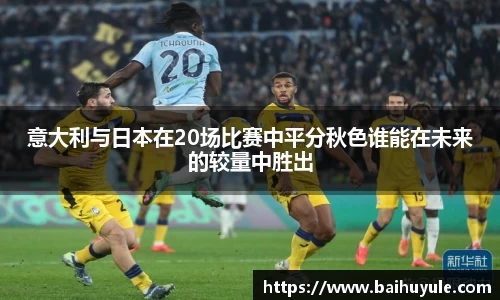 意大利与日本在20场比赛中平分秋色谁能在未来的较量中胜出